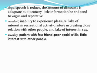  alogia; speech is reduce, the amount of discourse is
adequate but it convey little information be and tend
to vague and reparative.
 anhedoni; inability to experience pleasure, lake of
interest in recreational activity, failure in creating close
relation with other people, and lake of interest in sex.
 asociality; patient with few friend ,poor social skills, little
interest with other people.
 
