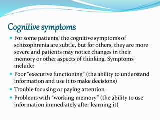 Cognitive symptoms
 For some patients, the cognitive symptoms of
schizophrenia are subtle, but for others, they are more
severe and patients may notice changes in their
memory or other aspects of thinking. Symptoms
include:
 Poor “executive functioning” (the ability to understand
information and use it to make decisions)
 Trouble focusing or paying attention
 Problems with “working memory” (the ability to use
information immediately after learning it)
 