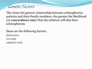 Genetic Factors
The closer the genetic relationship between schizophrenia
patients and their family members, the greater the likelihood
(or concordance rate) that the relatives will also have
schizophrenia
.
these are the following factors;
family system
twin study
adaptation study
 