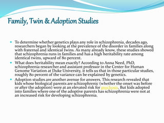 Family, Twin & Adoption Studies
 To determine whether genetics plays any role in schizophrenia, decades ago,
researchers began by looking at the prevalence of the disorder in families along
with fraternal and identical twins. As many already know, these studies showed
that schizophrenia runs in families and has a high heritability rate among
identical twins, upward of 80 percent.
 What does heritability mean exactly? According to Anna Need, PhD,
schizophrenia researcher and assistant professor in the Center for Human
Genome Variation at Duke University, it tells us that in those particular studies,
roughly 80 percent of the variance can be explained by genetics.
 Adoption studies are another avenue for answers. This research revealed that
kids whose biological parents are schizophrenic (whether the onset was before
or after the adoption) were at an elevated risk for psychosis. But kids adopted
into families where one of the adoptive parents has schizophrenia were not at
an increased risk for developing schizophrenia.
 