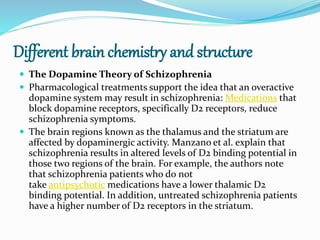 Different brain chemistry and structure
 The Dopamine Theory of Schizophrenia
 Pharmacological treatments support the idea that an overactive
dopamine system may result in schizophrenia: Medications that
block dopamine receptors, specifically D2 receptors, reduce
schizophrenia symptoms.
 The brain regions known as the thalamus and the striatum are
affected by dopaminergic activity. Manzano et al. explain that
schizophrenia results in altered levels of D2 binding potential in
those two regions of the brain. For example, the authors note
that schizophrenia patients who do not
take antipsychotic medications have a lower thalamic D2
binding potential. In addition, untreated schizophrenia patients
have a higher number of D2 receptors in the striatum.
 