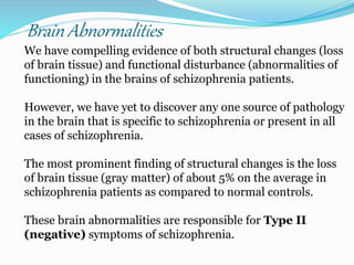 Brain Abnormalities
We have compelling evidence of both structural changes (loss
of brain tissue) and functional disturbance (abnormalities of
functioning) in the brains of schizophrenia patients.
However, we have yet to discover any one source of pathology
in the brain that is specific to schizophrenia or present in all
cases of schizophrenia.
The most prominent finding of structural changes is the loss
of brain tissue (gray matter) of about 5% on the average in
schizophrenia patients as compared to normal controls.
These brain abnormalities are responsible for Type II
(negative) symptoms of schizophrenia.
 