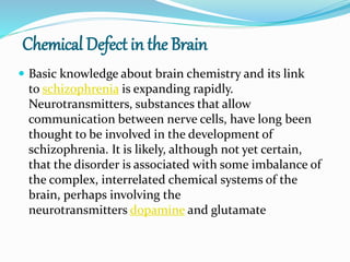 Chemical Defect in the Brain
 Basic knowledge about brain chemistry and its link
to schizophrenia is expanding rapidly.
Neurotransmitters, substances that allow
communication between nerve cells, have long been
thought to be involved in the development of
schizophrenia. It is likely, although not yet certain,
that the disorder is associated with some imbalance of
the complex, interrelated chemical systems of the
brain, perhaps involving the
neurotransmitters dopamine and glutamate
 