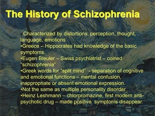 The History of Schizophrenia
 Characterized by distortions: perception, thought,
language, emotions
•Greece – Hippocrates had knowledge of the basic
symptoms.
•Eugen Bleuler – Swiss psychiatrist – coined
“schizophrenia”
•Greek words for “split mind” - separation of cognitive
and emotional functions – mental confusion,
inappropriate or absent emotional expression.
•Not the same as multiple personality disorder
•Heinz Leshmann – chlorpromazine, first modern anti-
psychotic drug – made positive symptoms disappear.
 