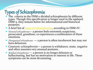 Types of Schizophrenia
 The criteria in the DSM-v divided schizophrenia by different
types. Though this specification is longer used in the updated
DSM-5, they remain below for informational and historical
purposes.
 A brief list of types of schizophrenia, according to DSM-IV:
 Paranoid schizophrenia— a person feels extremely suspicious,
persecuted, grandiose, or experiences a combination of these
emotions.
 Disorganized schizophrenia — a person is often incoherent but may not
have delusions.
 Catatonic schizophrenia— a person is withdrawn, mute, negative
and often assumes very unusual postures.
 Residual schizophrenia — a person is no longer delusion or
hallucinating, but has no motivation or interest in life. These
symptoms can be most devastating.
 