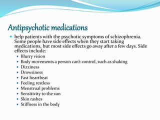 Antipsychotic medications
 help patients with the psychotic symptoms of schizophrenia.
Some people have side effects when they start taking
medications, but most side effects go away after a few days. Side
effects include:
 Blurry vision
 Body movements a person can’t control, such as shaking
 Dizziness
 Drowsiness
 Fast heartbeat
 Feeling restless
 Menstrual problems
 Sensitivity to the sun
 Skin rashes
 Stiffness in the body
 