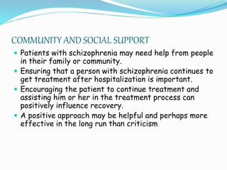 COMMUNITY AND SOCIAL SUPPORT
 Patients with schizophrenia may need help from people
in their family or community.
 Ensuring that a person with schizophrenia continues to
get treatment after hospitalization is important.
 Encouraging the patient to continue treatment and
assisting him or her in the treatment process can
positively influence recovery.
 A positive approach may be helpful and perhaps more
effective in the long run than criticism.
 