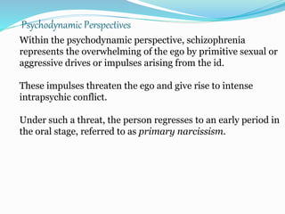Psychodynamic Perspectives
Within the psychodynamic perspective, schizophrenia
represents the overwhelming of the ego by primitive sexual or
aggressive drives or impulses arising from the id.
These impulses threaten the ego and give rise to intense
intrapsychic conflict.
Under such a threat, the person regresses to an early period in
the oral stage, referred to as primary narcissism.
 