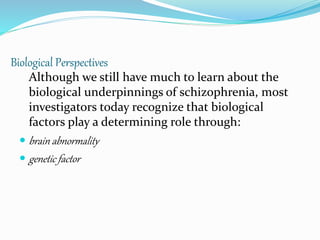 Biological Perspectives
Although we still have much to learn about the
biological underpinnings of schizophrenia, most
investigators today recognize that biological
factors play a determining role through:
 brain abnormality
 genetic factor
 