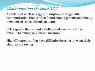Communication Deviance (CD)
A pattern of unclear, vague, disruptive, or fragmented
communication that is often found among parents and family
members of schizophrenia patients.
CD is speech that is hard to follow and from which it is
difficult to extract any shared meaning.
High CD parents often have difficulty focusing on what their
children are saying.
 