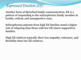 Expressed Emotion (EE)
Another form of disturbed family communication, EE is a
pattern of responding to the schizophrenic family member in
hostile, critical, and unsupportive ways.
Schizophrenia patients from high EE families stand a higher
risk of relapsing than those with low EE (more supportive)
families.
High EE relatives typically show less empathy, tolerance, and
flexibility than low EE relatives.
 