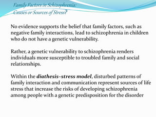 Family Factors in Schizophrenia:
Causesor Sources of Stress?
No evidence supports the belief that family factors, such as
negative family interactions, lead to schizophrenia in children
who do not have a genetic vulnerability.
Rather, a genetic vulnerability to schizophrenia renders
individuals more susceptible to troubled family and social
relationships.
Within the diathesis–stress model, disturbed patterns of
family interaction and communication represent sources of life
stress that increase the risks of developing schizophrenia
among people with a genetic predisposition for the disorder
 