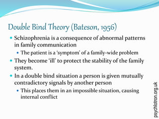 Double Bind Theory (Bateson, 1956)
 Schizophrenia is a consequence of abnormal patterns
in family communication
 The patient is a ‘symptom’ of a family-wide problem
 They become ‘ill’ to protect the stability of the family
system.
 In a double bind situation a person is given mutually
contradictory signals by another person
 This places them in an impossible situation, causing
internal conflict
psychlotron.org.uk
 