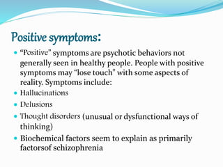 Positive symptoms:
 “Positive” symptoms are psychotic behaviors not
generally seen in healthy people. People with positive
symptoms may “lose touch” with some aspects of
reality. Symptoms include:
 Hallucinations
 Delusions
 Thought disorders (unusual or dysfunctional ways of
thinking)
 Biochemical factors seem to explain as primarily
factorsof schizophrenia
 