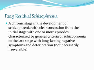 F20.5 Residual Schizophrenia
 A chronic stage in the development of
schizophrenia with clear succession from the
initial stage with one or more episodes
characterized by general criteria of schizophrenia
to the late stage with long-lasting negative
symptoms and deterioration (not necessarily
irreversible).
 