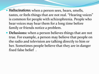  Hallucinations: when a person sees, hears, smells,
tastes, or feels things that are not real. “Hearing voices”
is common for people with schizophrenia. People who
hear voices may hear them for a long time before
family or friends notice a problem.
 Delusions: when a person believes things that are not
true. For example, a person may believe that people on
the radio and television are talking directly to him or
her. Sometimes people believe that they are in danger
fixed false belief .
 