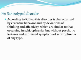 F21 Schizotypal disorder
 According to lCD-10 this disorder is characterized
by eccentric behavior and by deviations of
thinking and affectivity, which are similar to that
occurring in schizophrenia, but without psychotic
features and expressed symptoms of schizophrenia
of any type.
 