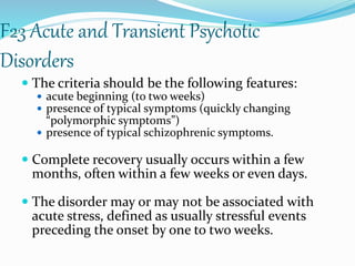 F23 Acute and Transient Psychotic
Disorders
 The criteria should be the following features:
 acute beginning (to two weeks)
 presence of typical symptoms (quickly changing
“polymorphic symptoms”)
 presence of typical schizophrenic symptoms.
 Complete recovery usually occurs within a few
months, often within a few weeks or even days.
 The disorder may or may not be associated with
acute stress, defined as usually stressful events
preceding the onset by one to two weeks.
 