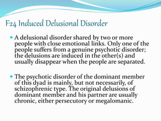F24 Induced Delusional Disorder
 A delusional disorder shared by two or more
people with close emotional links. Only one of the
people suffers from a genuine psychotic disorder;
the delusions are induced in the other(s) and
usually disappear when the people are separated.
 The psychotic disorder of the dominant member
of this dyad is mainly, but not necessarily, of
schizophrenic type. The original delusions of
dominant member and his partner are usually
chronic, either persecutory or megalomanic.
 
