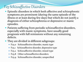 F25 Schizoaffective Disorders
 Episodic disorders in which both affective and schizophrenic
symptoms are prominent (during the same episode of the
illness or at least during few days) but which do not justify a
diagnosis of either schizophrenia or depressive or manic
episodes.
 Patients suffering from periodic schizoaffective disorders,
especially with manic symptoms, have usually good
prognosis with full remissions without any remaining
defects.
 They are divided in different subgroups:
 F25.0 Schizoaffective disorder, manic type
 F25.1 Schizoaffective disorder, depressive type
 F25.2 Schizoaffective disorder, mixed type
 F25.8 Other schizoaffective disorders
 F25.9 Schizoaffective disorder, unspecified
 