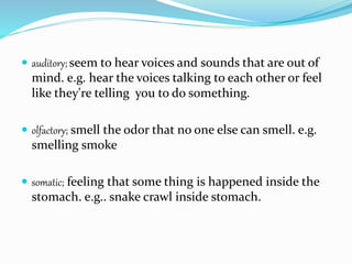  auditory; seem to hear voices and sounds that are out of
mind. e.g. hear the voices talking to each other or feel
like they're telling you to do something.
 olfactory; smell the odor that no one else can smell. e.g.
smelling smoke
 somatic; feeling that some thing is happened inside the
stomach. e.g.. snake crawl inside stomach.
 