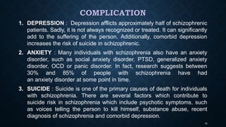 COMPLICATION
1. DEPRESSION : Depression afflicts approximately half of schizophrenic
patients. Sadly, it is not always recognized or treated. It can significantly
add to the suffering of the person. Additionally, comorbid depression
increases the risk of suicide in schizophrenic.
2. ANXIETY : Many individuals with schizophrenia also have an anxiety
disorder, such as social anxiety disorder, PTSD, generalized anxiety
disorder, OCD or panic disorder. In fact, research suggests between
30% and 85% of people with schizophrenia have had
an anxiety disorder at some point in time.
3. SUICIDE : Suicide is one of the primary causes of death for individuals
with schizophrenia. There are several factors which contribute to
suicide risk in schizophrenia which include psychotic symptoms, such
as voices telling the person to kill himself, substance abuse, recent
diagnosis of schizophrenia and comorbid depression.
19
 