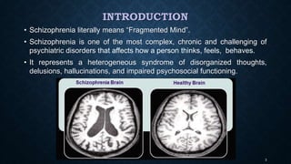 INTRODUCTION
• Schizophrenia literally means “Fragmented Mind”.
• Schizophrenia is one of the most complex, chronic and challenging of
psychiatric disorders that affects how a person thinks, feels, behaves.
• It represents a heterogeneous syndrome of disorganized thoughts,
delusions, hallucinations, and impaired psychosocial functioning.
3
 