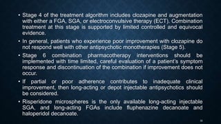 32
• Stage 4 of the treatment algorithm includes clozapine and augmentation
with either a FGA, SGA, or electroconvulsive therapy (ECT). Combination
treatment at this stage is supported by limited controlled and equivocal
evidence.
• In general, patients who experience poor improvement with clozapine do
not respond well with other antipsychotic monotherapies (Stage 5).
• Stage 6 combination pharmacotherapy interventions should be
implemented with time limited, careful evaluation of a patient’s symptom
response and discontinuation of the combination if improvement does not
occur.
• If partial or poor adherence contributes to inadequate clinical
improvement, then long-acting or depot injectable antipsychotics should
be considered.
• Risperidone microspheres is the only available long-acting injectable
SGA, and long-acting FGAs include fluphenazine decanoate and
haloperidol decanoate.
 