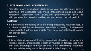 39
3. EXTRAPYRAMIDAL SIDE EFFECTS
• Side effects such as akathisia, dystonia, parkinsonian effects and tardive
dyskinesia are associated with typical antipsychotic drugs and occur
frequently, particularly with piperazine phenothiazines such as
trifluoperazine, fluphenazine and butyrophenones such as haloperidol.
Akathisia
• It is defined as the inability to sit and being functionally motor restless. It
is characterized by restlessness, convulsions, feeling of discomfort
uncontrollable & without any anxiety. The use of non-selective β blocker
can provide relief.
Dystonia
• It is a state of abnormal tonicity, sometimes described as a severe
“muscle spasm”, characterized spasm of muscles of tongue, face neck
and back; Pharangeal laranreal dystonia is life threatening. Treatment
can be made by using benzodiazepine and anticholinergic drug.
 