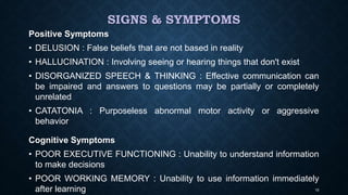 SIGNS & SYMPTOMS
Positive Symptoms
• DELUSION : False beliefs that are not based in reality
• HALLUCINATION : Involving seeing or hearing things that don't exist
• DISORGANIZED SPEECH & THINKING : Effective communication can
be impaired and answers to questions may be partially or completely
unrelated
• CATATONIA : Purposeless abnormal motor activity or aggressive
behavior
Cognitive Symptoms
• POOR EXECUTIVE FUNCTIONING : Unability to understand information
to make decisions
• POOR WORKING MEMORY : Unability to use information immediately
after learning 10
 
