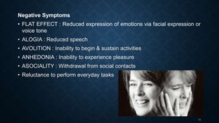 11
Negative Symptoms
• FLAT EFFECT : Reduced expression of emotions via facial expression or
voice tone
• ALOGIA : Reduced speech
• AVOLITION : Inability to begin & sustain activities
• ANHEDONIA : Inability to experience pleasure
• ASOCIALITY : Withdrawal from social contacts
• Reluctance to perform everyday tasks
 