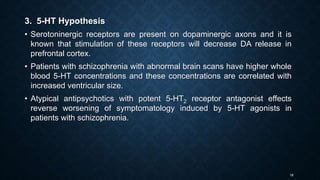 18
3. 5-HT Hypothesis
• Serotoninergic receptors are present on dopaminergic axons and it is
known that stimulation of these receptors will decrease DA release in
prefrontal cortex.
• Patients with schizophrenia with abnormal brain scans have higher whole
blood 5-HT concentrations and these concentrations are correlated with
increased ventricular size.
• Atypical antipsychotics with potent 5-HT2 receptor antagonist effects
reverse worsening of symptomatology induced by 5-HT agonists in
patients with schizophrenia.
 