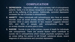 COMPLICATION
1. DEPRESSION : Depression afflicts approximately half of schizophrenic
patients. Sadly, it is not always recognized or treated. It can significantly
add to the suffering of the person. Additionally, comorbid depression
increases the risk of suicide in schizophrenic.
2. ANXIETY : Many individuals with schizophrenia also have an anxiety
disorder, such as social anxiety disorder, PTSD, generalized anxiety
disorder, OCD or panic disorder. In fact, research suggests between
30% and 85% of people with schizophrenia have had
an anxiety disorder at some point in time.
3. SUICIDE : Suicide is one of the primary causes of death for individuals
with schizophrenia. There are several factors which contribute to
suicide risk in schizophrenia which include psychotic symptoms, such
as voices telling the person to kill himself, substance abuse, recent
diagnosis of schizophrenia and comorbid depression.
19
 