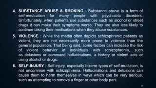 20
4. SUBSTANCE ABUSE & SMOKING : Substance abuse is a form of
self-medication for many people with psychiatric disorders.
Unfortunately, when patients use substances such as alcohol or street
drugs it can make their symptoms worse. They are also less likely to
continue taking their medications when they abuse substances.
5. VIOLENCE : While the media often depicts schizophrenic patients as
violent, they are not necessarily more prone to violence than the
general population. That being said, some factors can increase the risk
of violent behavior in individuals with schizophrenia, such
as delusions or command hallucinations, a history or violent acts or
using alcohol or drugs.
6. SELF-INJURY : Self-injury, especially bizarre types of self-mutilation, is
not uncommon with schizophrenia. Hallucinations and delusions can
cause them to harm themselves in ways which can be very serious,
such as attempting to remove a finger or other body part.
 