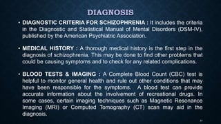 DIAGNOSIS
• DIAGNOSTIC CRITERIA FOR SCHIZOPHRENIA : It includes the criteria
in the Diagnostic and Statistical Manual of Mental Disorders (DSM-IV),
published by the American Psychiatric Association.
• MEDICAL HISTORY : A thorough medical history is the first step in the
diagnosis of schizophrenia. This may be done to find other problems that
could be causing symptoms and to check for any related complications.
• BLOOD TESTS & IMAGING : A Complete Blood Count (CBC) test is
helpful to monitor general health and rule out other conditions that may
have been responsible for the symptoms. A blood test can provide
accurate information about the involvement of recreational drugs. In
some cases, certain imaging techniques such as Magnetic Resonance
Imaging (MRI) or Computed Tomography (CT) scan may aid in the
diagnosis.
21
 
