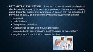 22
• PSYCHIATRIC EVALUATION : A doctor or mental health professional
checks mental status by observing appearance, demeanor and asking
about thoughts, moods and awareness. A person may be diagnosed if
they have at least 2 of the following symptoms usually over a month :
• Delusions
• Hallucinations
• Disorganised behaviour
• Disorganised speech and thought processes
• Catatonic behaviour, presenting as strong daze or hyperactivity
• Negative symptoms, impaired normal function
 