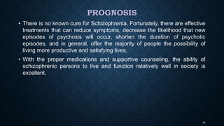PROGNOSIS
• There is no known cure for Schizophrenia. Fortunately, there are effective
treatments that can reduce symptoms, decrease the likelihood that new
episodes of psychosis will occur, shorten the duration of psychotic
episodes, and in general, offer the majority of people the possibility of
living more productive and satisfying lives.
• With the proper medications and supportive counseling, the ability of
schizophrenic persons to live and function relatively well in society is
excellent.
23
 