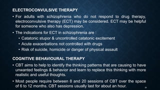 25
ELECTROCONVULSIVE THERAPY
• For adults with schizophrenia who do not respond to drug therapy,
electroconvulsive therapy (ECT) may be considered. ECT may be helpful
for someone who also has depression.
• The indications for ECT in schizophrenia are :
• Catatonic stupor & uncontrolled catatonic excitement
• Acute exacerbations not controlled with drugs
• Risk of suicide, homicide or danger of physical assault
COGNITIVE BEHAVIOURAL THERAPY
• CBT aims to help to identify the thinking patterns that are causing to have
unwanted feelings & behavior and learn to replace this thinking with more
realistic and useful thoughts.
• Most people require between 8 and 20 sessions of CBT over the space
of 6 to 12 months. CBT sessions usually last for about an hour.
 