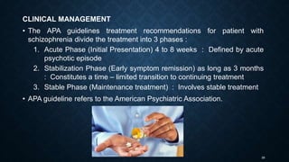 26
CLINICAL MANAGEMENT
• The APA guidelines treatment recommendations for patient with
schizophrenia divide the treatment into 3 phases :
1. Acute Phase (Initial Presentation) 4 to 8 weeks : Defined by acute
psychotic episode
2. Stabilization Phase (Early symptom remission) as long as 3 months
: Constitutes a time – limited transition to continuing treatment
3. Stable Phase (Maintenance treatment) : Involves stable treatment
• APA guideline refers to the American Psychiatric Association.
 