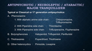 ANTIPSYCHOTIC / NEUROLEPTIC / ATARACTIC/
MAJOR TRANQUILLIZER
Typical or Classical or 1st generation antipsychotics:
A. Phenoziazins:
1. With aliphatic amine side chain : Chlorpromazine,
Triflupromazine
2. With Piperidine side chain : Thioridazine
3. With Piperazine side chain : Trifluoperazine, Fluphenazine
B. Butyrophenones : Haloperidol, Trifluperidol, Penfluridol
C. Thiohaxanes : Flupenthixol, Thiothixene
D. Other heterocyclics : Pimozide, Loxapine
28
 