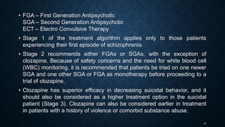 31
• FGA – First Generation Antipsychotic
SGA – Second Generation Antipsychotic
ECT – Electro Convulsive Therapy
• Stage 1 of the treatment algorithm applies only to those patients
experiencing their first episode of schizophrenia.
• Stage 2 recommends either FGAs or SGAs, with the exception of
clozapine. Because of safety concerns and the need for white blood cell
(WBC) monitoring, it is recommended that patients be tried on one newer
SGA and one other SGA or FGA as monotherapy before proceeding to a
trial of clozapine.
• Clozapine has superior efficacy in decreasing suicidal behavior, and it
should also be considered as a higher treatment option in the suicidal
patient (Stage 3). Clozapine can also be considered earlier in treatment
in patients with a history of violence or comorbid substance abuse.
 