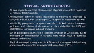 TYPICAL ANTIPSYCHOTIC
• All anti psychotics (except clozapine-like atypical) have potent dopamine
D2 receptor blocking action.
• Antipsychotic action of typical neuroleptic is believed to produced by
competitive blockade of postsynaptic D2 receptors in mesolimbic system.
• Initially D2 presynaptic receptors are also blocked, which increases,
synthesis and release of dopamine, so its metabolites like HVA and
DOPAC level is increase in blood and urine.
• But on prolonged use, there is a feedback inhibition of DA release, due to
increased DA concentration in synaptic cleft, which result in decrease
turnover and release.
• Atypical neuroleptics drug also block D2 receptor in nigrostriatal pathway
and explain the unwanted exrapyramidal side effects (EPS).
33
 