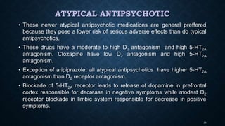 ATYPICAL ANTIPSYCHOTIC
• These newer atypical antipsychotic medications are general preffered
because they pose a lower risk of serious adverse effects than do typical
antipsychotics.
• These drugs have a moderate to high D2 antagonism and high 5-HT2A
antagonism. Clozapine have low D2 antagonism and high 5-HT2A
antagonism.
• Exception of aripiprazole, all atypical antipsychotics have higher 5-HT2A
antagonism than D2 receptor antagonism.
• Blockade of 5-HT2A receptor leads to release of dopamine in prefrontal
cortex responsible for decrease in negative symptoms while modest D2
receptor blockade in limbic system responsible for decrease in positive
symptoms.
35
 