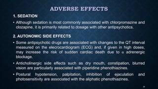 ADVERSE EFFECTS
1. SEDATION
• Although sedation is most commonly associated with chlorpromazine and
clozapine, it is primarily related to dosage with other antipsychotics.
2. AUTONOMIC SIDE EFFECTS
• Some antipsychotic drugs are associated with changes to the QT interval
measured on the elecrocardiogram (ECG) and, if given in high doses,
may increase the risk of sudden cardiac death due to α adrenergic
blockage.
• Anticholinergic side effects such as dry mouth, constipation, blurred
vision are particularly associated with piperidine phenothiazines.
• Postural hypotension, palpitation, inhibition of ejaculation and
photosensitivity are associated with the aliphatic phenothiazines.
38
 