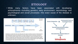 ETIOLOGY
• While many factors have been associated with developing
schizophrenia—including genetics, early environment, neurobiology, and
psychological and social processes—the exact cause of the disease is
unknown.
4
 