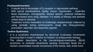 40
Puedoparkinsonism
• It results due to blockadge of D2 receptor in nigrostratial pathway.
• With typical manifestations rigidity, tremor, hypokinesia, , mask-like
facial expression, micrographia, slowed speech, postural imbalance
and decreased arms wing; between 1-4 weeks of therapy and persists
unless dose is reduced.
• Treatment involve restoration of cholinergic doapaminergic balance by
using centrally acting antimuscarinic drugs like trihexyphenidyl,
procyclidin, biperiden and dopamine agonist.
Tardive Dyskinesia
• It is a syndrome characterized by abnormal involuntary movements
occurring late in onset in relation to initiation of antipsychotic therapy.
• The classic description is the buccal-lingual-masticatory (BLM)
syndrome, or orofacial movements causing involuntary facial tics or
random uncontrolled muscle movements of the hands, feet, limbs trunk.
 