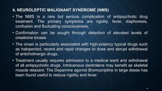 41
4. NEUROLEPTIC MALIGNANT SYNDROME (NMS)
• The NMS is a rare but serious complication of antipsychotic drug
treatment. The primary symptoms are rigidity, fever, diaphoresis,
confusion and fluctuating consciousness.
• Confirmation can be sought through detection of elevated levels of
creatinine kinase.
• The onset is particularly associated with high-potency typical drugs such
as haloperidol, recent and rapid changes to dose and abrupt withdrawal
of anticholinergic drugs.
• Treatment usually requires admission to a medical ward and withdrawal
of all antipsychotic drugs. Intravenous dantrolene may benefit as skeletal
muscle relaxant. The Dopamine agonist Bromocriptine in large doses has
been found useful to reduce rigidity and fever.
 