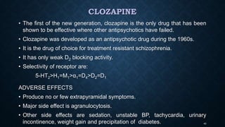 CLOZAPINE
• The first of the new generation, clozapine is the only drug that has been
shown to be effective where other antipsychotics have failed.
• Clozapine was developed as an antipsychotic drug during the 1960s.
• It is the drug of choice for treatment resistant schizophrenia.
• It has only weak D2 blocking activity.
• Selectivity of receptor are:
5-HT2>H1=M1>α1=D4>D2=D1
ADVERSE EFFECTS
• Produce no or few extrapyramidal symptoms.
• Major side effect is agranulocytosis.
• Other side effects are sedation, unstable BP, tachycardia, urinary
incontinence, weight gain and precipitation of diabetes. 43
 