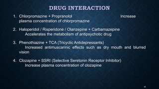 DRUG INTERACTION
1. Chlorpromazine + Propranolol Increase
plasma concentration of chlorpromazine
2. Haloperidol / Risperidone / Olanzepine + Carbamazepine
Accelerates the metabolism of antipsychotic drug
3. Phenothiazine + TCA (Tricyclic Antidepressants)
Increased antimuscarinic effects such as dry mouth and blurred
vision
4. Clozapine + SSRI (Selective Seretonin Receptor Inhibitor)
Increase plasma concentration of clozapine
46
 