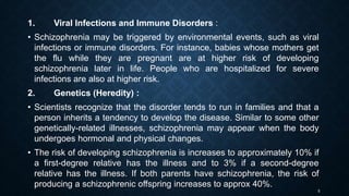 1. Viral Infections and Immune Disorders :
• Schizophrenia may be triggered by environmental events, such as viral
infections or immune disorders. For instance, babies whose mothers get
the flu while they are pregnant are at higher risk of developing
schizophrenia later in life. People who are hospitalized for severe
infections are also at higher risk.
2. Genetics (Heredity) :
• Scientists recognize that the disorder tends to run in families and that a
person inherits a tendency to develop the disease. Similar to some other
genetically-related illnesses, schizophrenia may appear when the body
undergoes hormonal and physical changes.
• The risk of developing schizophrenia is increases to approximately 10% if
a first-degree relative has the illness and to 3% if a second-degree
relative has the illness. If both parents have schizophrenia, the risk of
producing a schizophrenic offspring increases to approx 40%.
5
 
